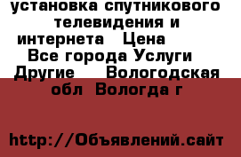 установка спутникового телевидения и интернета › Цена ­ 500 - Все города Услуги » Другие   . Вологодская обл.,Вологда г.